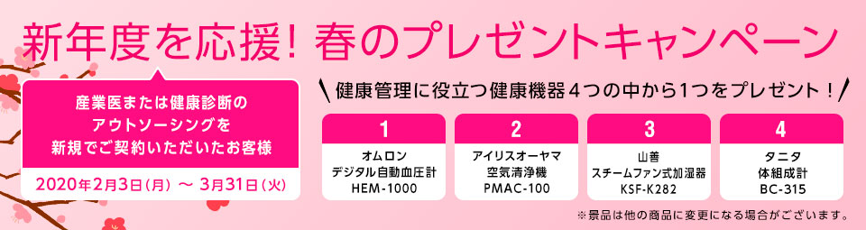 新年度を応援！春のプレゼントキャンペーン 開催期間：2020年2月3日～2020年3月31日　産業医サービスか健康診断アウトソーシングサービスを新規でご契約いただいたお客様に健康管理に役立つ健康機器４つの中から１つをプレゼント！